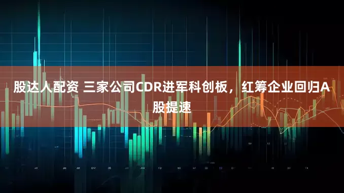 股达人配资 三家公司CDR进军科创板，红筹企业回归A股提速