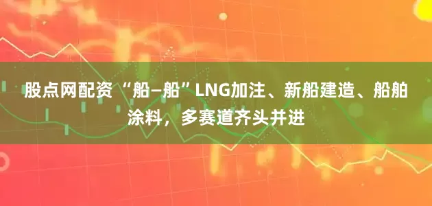 股点网配资 “船—船”LNG加注、新船建造、船舶涂料，多赛道齐头并进