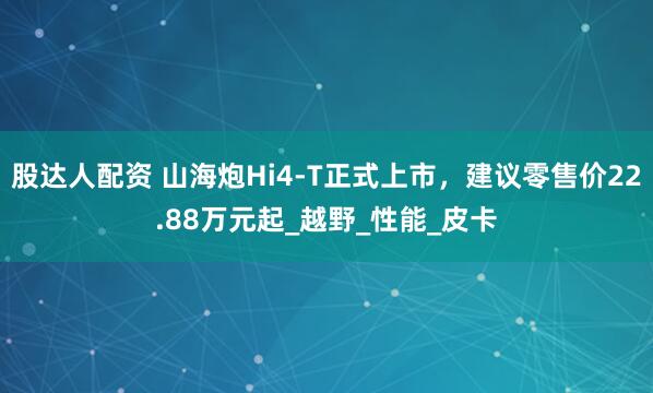股达人配资 山海炮Hi4-T正式上市，建议零售价22.88万元起_越野_性能_皮卡