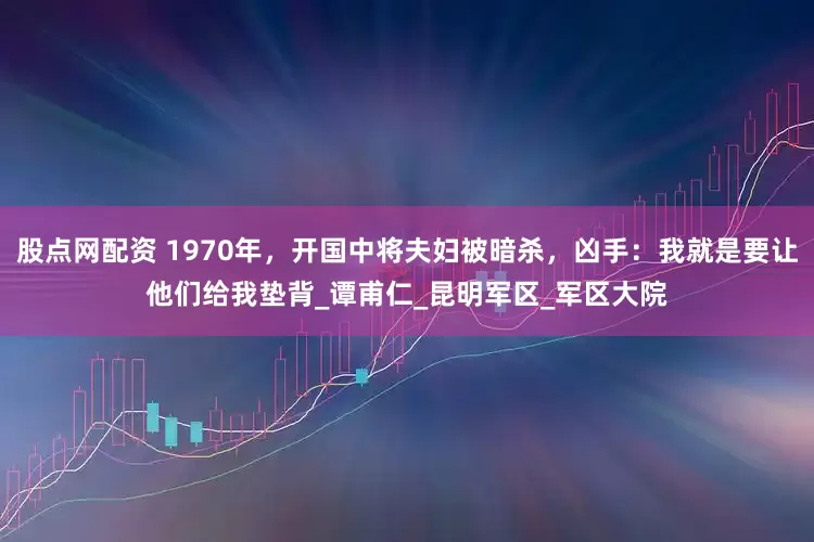 股点网配资 1970年，开国中将夫妇被暗杀，凶手：我就是要让他们给我垫背_谭甫仁_昆明军区_军区大院