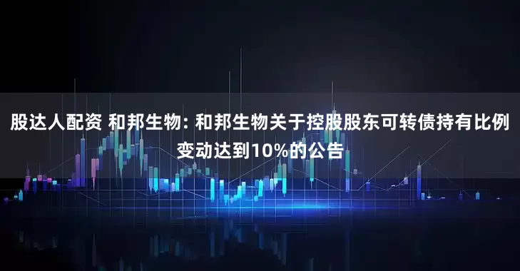 股达人配资 和邦生物: 和邦生物关于控股股东可转债持有比例变动达到10%的公告