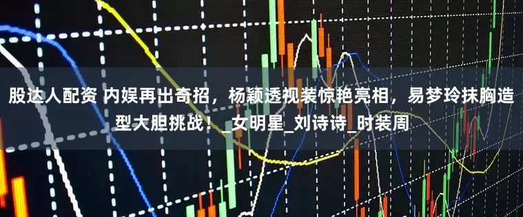 股达人配资 内娱再出奇招，杨颖透视装惊艳亮相，易梦玲抹胸造型大胆挑战！_女明星_刘诗诗_时装周