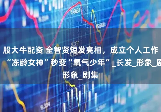 股大牛配资 全智贤短发亮相,成立个人工作室,“冻龄女神”秒变“氧气少年”_长发_形象_剧集