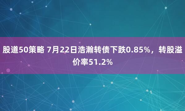 股道50策略 7月22日浩瀚转债下跌0.85%，转股溢价率51.2%