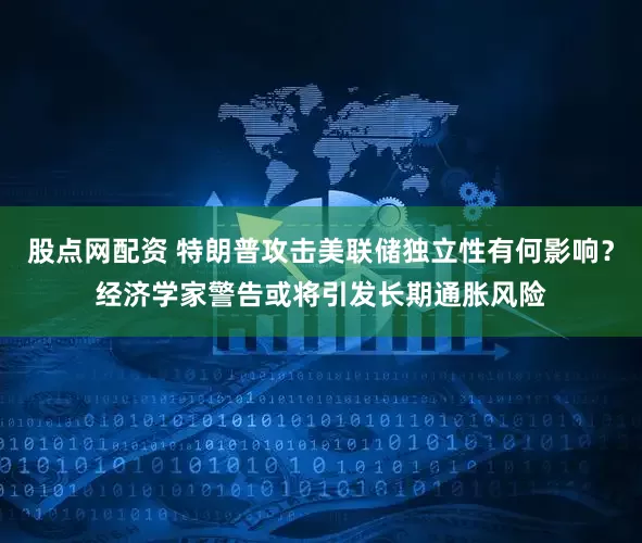 股点网配资 特朗普攻击美联储独立性有何影响？经济学家警告或将引发长期通胀风险