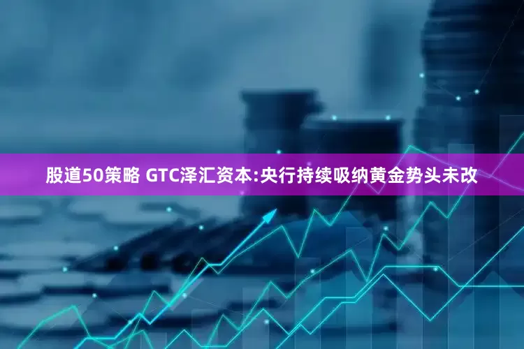 股道50策略 GTC泽汇资本:央行持续吸纳黄金势头未改