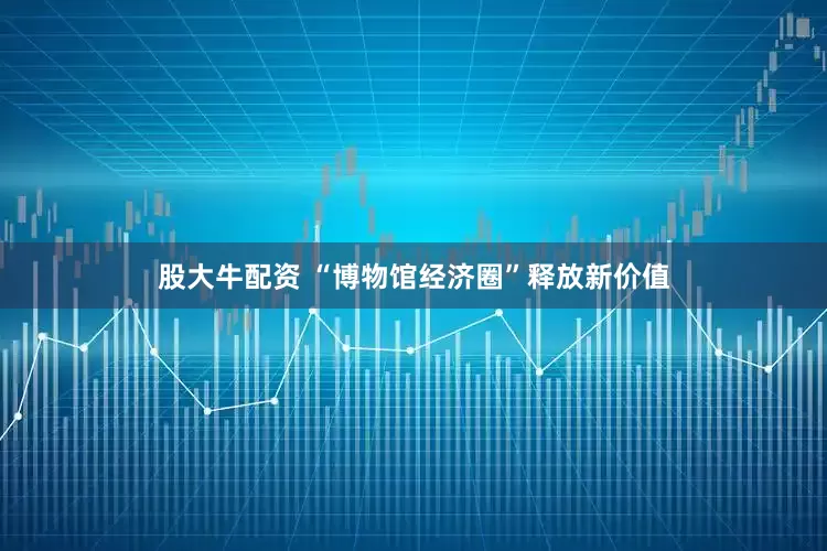 股大牛配资 “博物馆经济圈”释放新价值